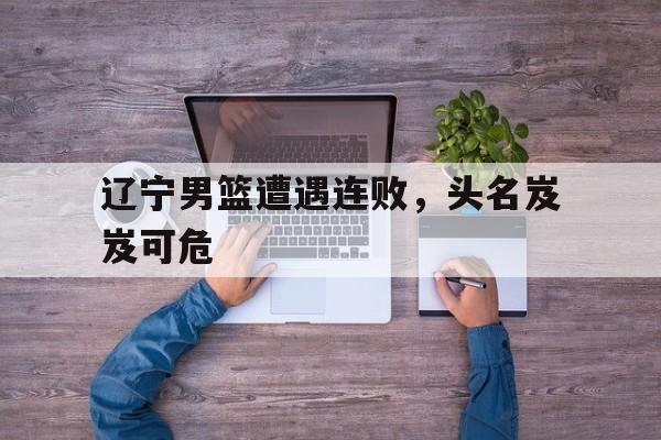 辽宁男篮遭遇连败，头名岌岌可危的简单介绍