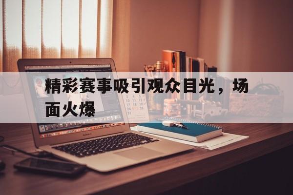 精彩赛事吸引观众目光，场面火爆