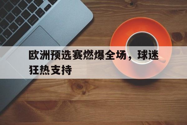 欧洲预选赛燃爆全场，球迷狂热支持