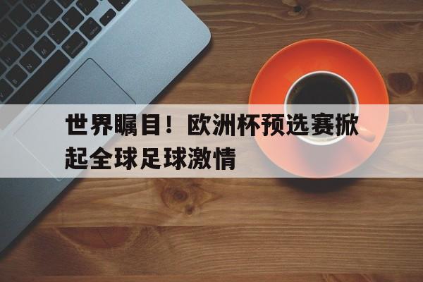 关于世界瞩目！欧洲杯预选赛掀起全球足球激情的信息