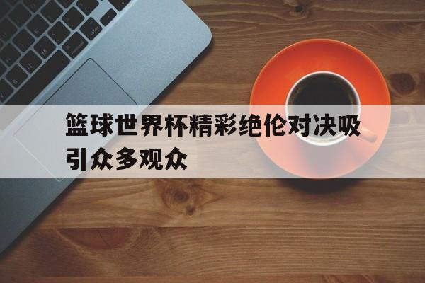 篮球世界杯精彩绝伦对决吸引众多观众