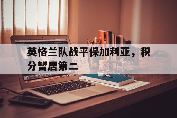 英格兰队战平保加利亚，积分暂居第二的简单介绍