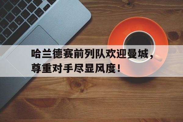 哈兰德赛前列队欢迎曼城，尊重对手尽显风度！哈兰德为啥不能参加世界杯